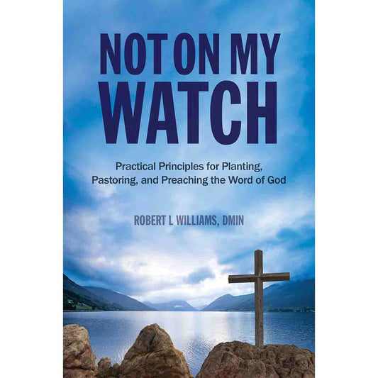 Not On My Watch: Practical Principles for Planting, Pastoring, and Preaching the Word of God